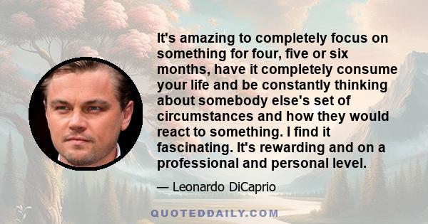 It's amazing to completely focus on something for four, five or six months, have it completely consume your life and be constantly thinking about somebody else's set of circumstances and how they would react to