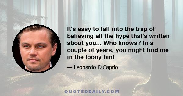 It's easy to fall into the trap of believing all the hype that's written about you... Who knows? In a couple of years, you might find me in the loony bin!