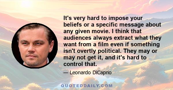 It's very hard to impose your beliefs or a specific message about any given movie. I think that audiences always extract what they want from a film even if something isn't overtly political. They may or may not get it,