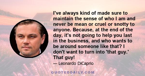 I've always kind of made sure to maintain the sense of who I am and never be mean or cruel or snotty to anyone. Because, at the end of the day, it's not going to help you last in the business, and who wants to be around 