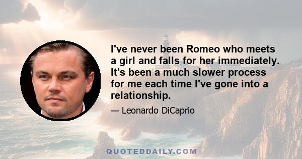 I've never been Romeo who meets a girl and falls for her immediately. It's been a much slower process for me each time I've gone into a relationship.