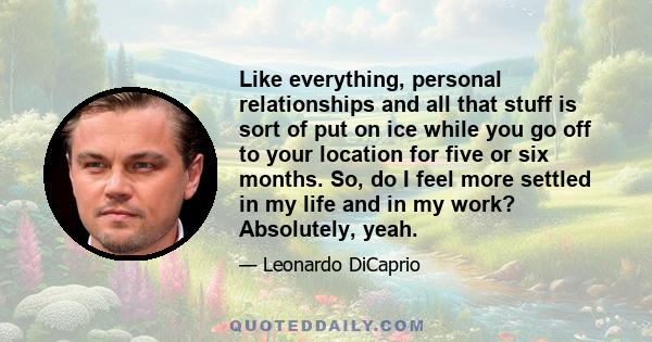 Like everything, personal relationships and all that stuff is sort of put on ice while you go off to your location for five or six months. So, do I feel more settled in my life and in my work? Absolutely, yeah.