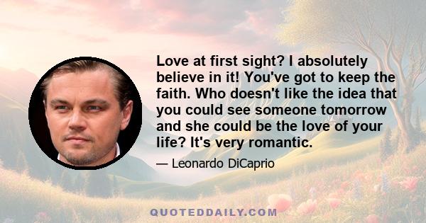 Love at first sight? I absolutely believe in it! You've got to keep the faith. Who doesn't like the idea that you could see someone tomorrow and she could be the love of your life? It's very romantic.