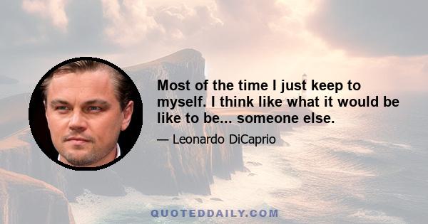 Most of the time I just keep to myself. I think like what it would be like to be... someone else.