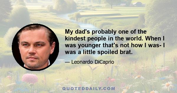 My dad's probably one of the kindest people in the world. When I was younger that's not how I was- I was a little spoiled brat.