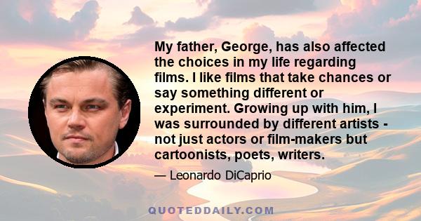 My father, George, has also affected the choices in my life regarding films. I like films that take chances or say something different or experiment. Growing up with him, I was surrounded by different artists - not just 