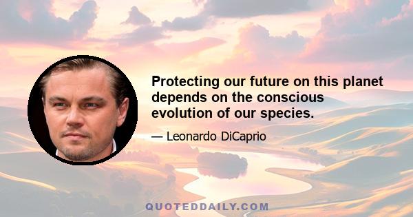 Protecting our future on this planet depends on the conscious evolution of our species.