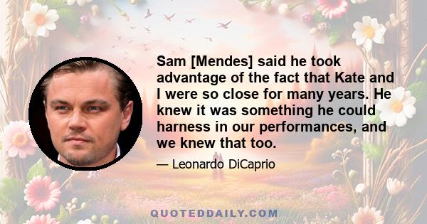 Sam [Mendes] said he took advantage of the fact that Kate and I were so close for many years. He knew it was something he could harness in our performances, and we knew that too.