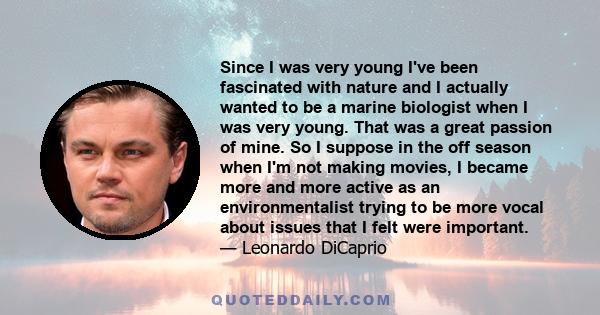 Since I was very young I've been fascinated with nature and I actually wanted to be a marine biologist when I was very young. That was a great passion of mine. So I suppose in the off season when I'm not making movies,