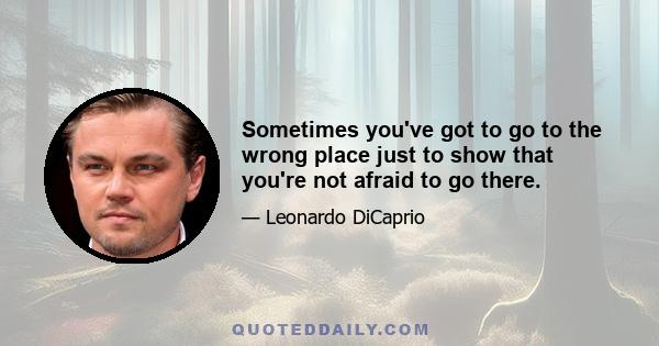 Sometimes you've got to go to the wrong place just to show that you're not afraid to go there.