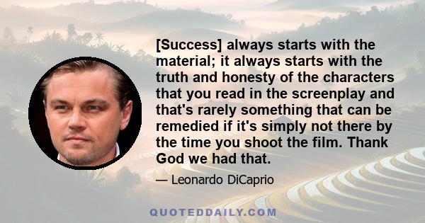 [Success] always starts with the material; it always starts with the truth and honesty of the characters that you read in the screenplay and that's rarely something that can be remedied if it's simply not there by the