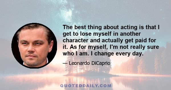 The best thing about acting is that I get to lose myself in another character and actually get paid for it. As for myself, I'm not really sure who I am. I change every day.