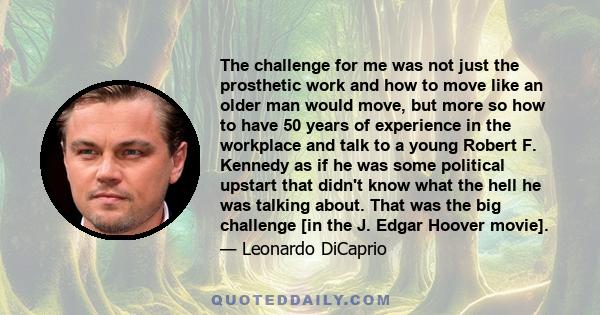 The challenge for me was not just the prosthetic work and how to move like an older man would move, but more so how to have 50 years of experience in the workplace and talk to a young Robert F. Kennedy as if he was some 