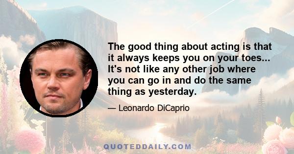 The good thing about acting is that it always keeps you on your toes... It's not like any other job where you can go in and do the same thing as yesterday.