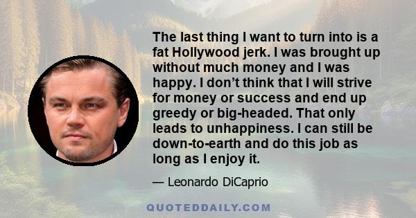 The last thing I want to turn into is a fat Hollywood jerk. I was brought up without much money and I was happy. I don’t think that I will strive for money or success and end up greedy or big-headed. That only leads to