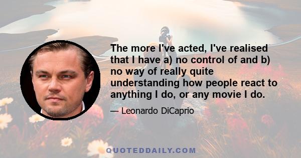 The more I've acted, I've realised that I have a) no control of and b) no way of really quite understanding how people react to anything I do, or any movie I do.