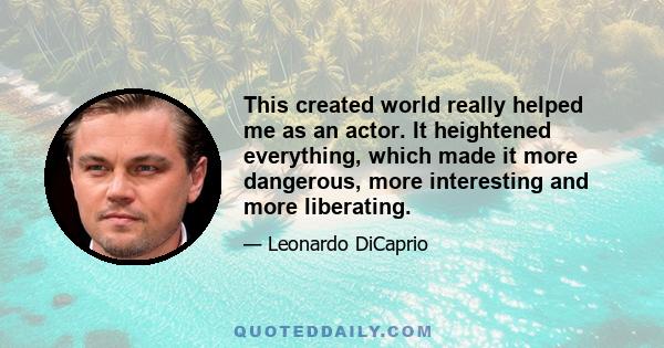 This created world really helped me as an actor. It heightened everything, which made it more dangerous, more interesting and more liberating.