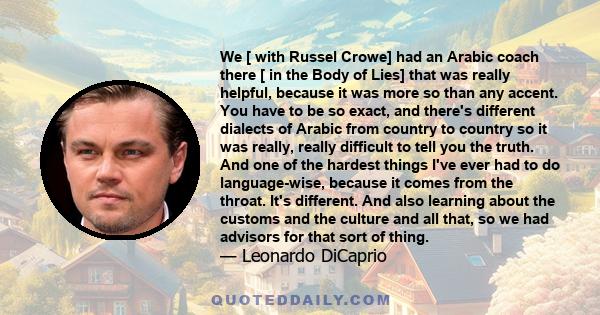 We [ with Russel Crowe] had an Arabic coach there [ in the Body of Lies] that was really helpful, because it was more so than any accent. You have to be so exact, and there's different dialects of Arabic from country to 