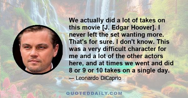 We actually did a lot of takes on this movie [J. Edgar Hoover]. I never left the set wanting more. That's for sure. I don't know. This was a very difficult character for me and a lot of the other actors here, and at