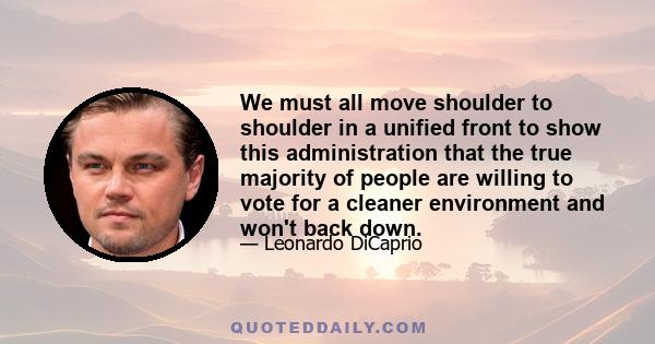 We must all move shoulder to shoulder in a unified front to show this administration that the true majority of people are willing to vote for a cleaner environment and won't back down.