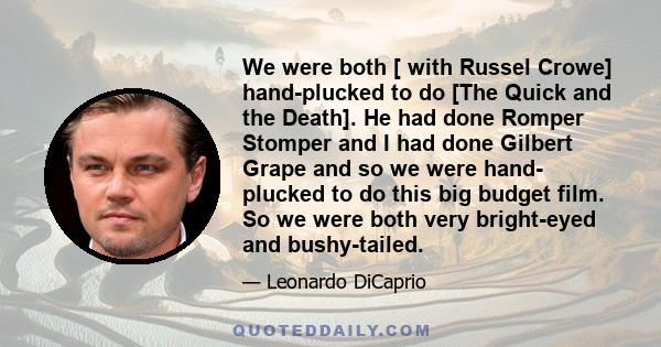 We were both [ with Russel Crowe] hand-plucked to do [The Quick and the Death]. He had done Romper Stomper and I had done Gilbert Grape and so we were hand- plucked to do this big budget film. So we were both very