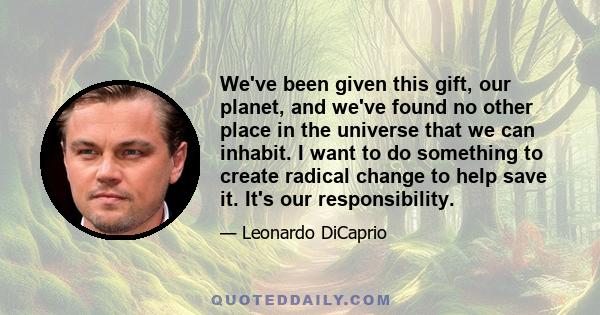 We've been given this gift, our planet, and we've found no other place in the universe that we can inhabit. I want to do something to create radical change to help save it. It's our responsibility.