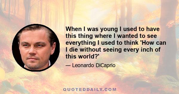 When I was young I used to have this thing where I wanted to see everything I used to think 'How can I die without seeing every inch of this world?'