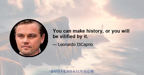 You can make history, or you will be vilified by it.