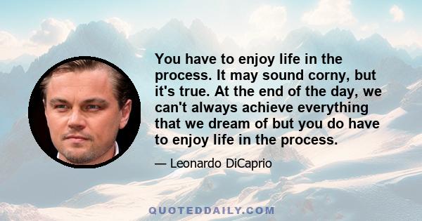 You have to enjoy life in the process. It may sound corny, but it's true. At the end of the day, we can't always achieve everything that we dream of but you do have to enjoy life in the process.