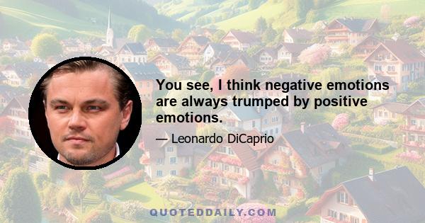 You see, I think negative emotions are always trumped by positive emotions.