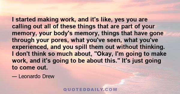 I started making work, and it's like, yes you are calling out all of these things that are part of your memory, your body's memory, things that have gone through your pores, what you've seen, what you've experienced,