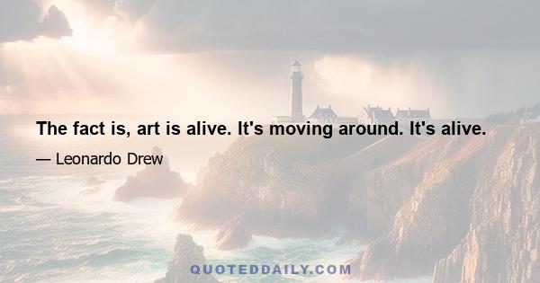 The fact is, art is alive. It's moving around. It's alive.