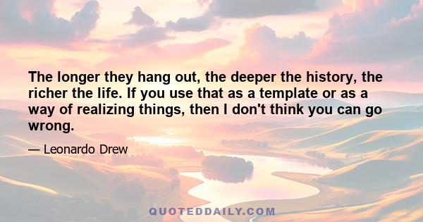 The longer they hang out, the deeper the history, the richer the life. If you use that as a template or as a way of realizing things, then I don't think you can go wrong.