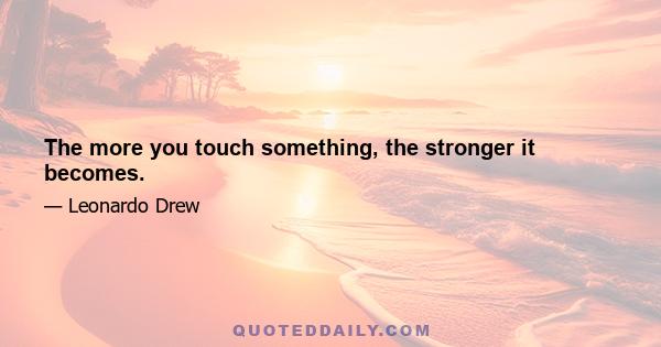 The more you touch something, the stronger it becomes.