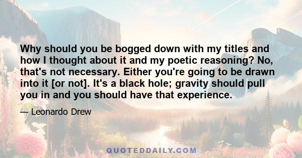 Why should you be bogged down with my titles and how I thought about it and my poetic reasoning? No, that's not necessary. Either you're going to be drawn into it [or not]. It's a black hole; gravity should pull you in