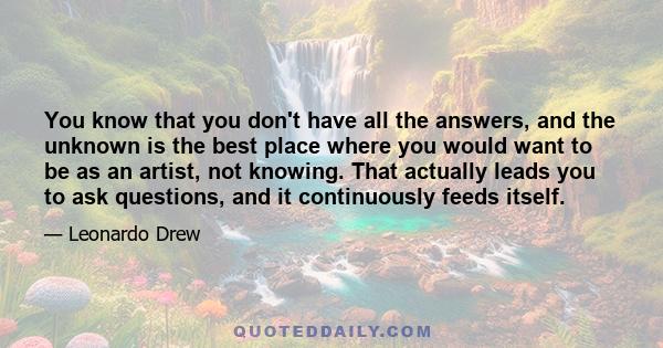 You know that you don't have all the answers, and the unknown is the best place where you would want to be as an artist, not knowing. That actually leads you to ask questions, and it continuously feeds itself.