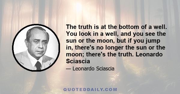 The truth is at the bottom of a well. You look in a well, and you see the sun or the moon, but if you jump in, there's no longer the sun or the moon; there's the truth. Leonardo Sciascia