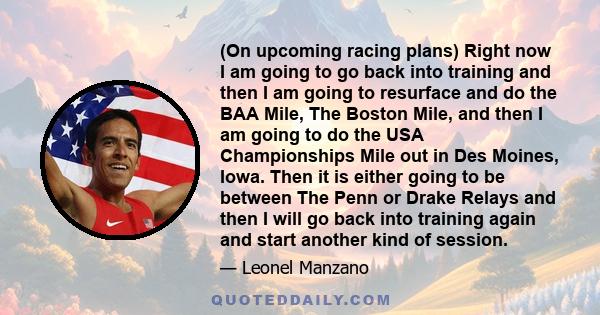 (On upcoming racing plans) Right now I am going to go back into training and then I am going to resurface and do the BAA Mile, The Boston Mile, and then I am going to do the USA Championships Mile out in Des Moines,