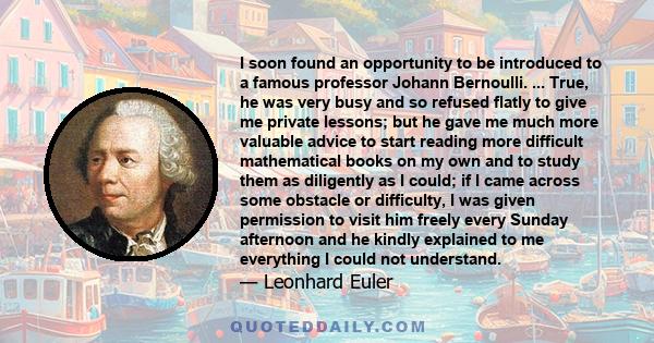 I soon found an opportunity to be introduced to a famous professor Johann Bernoulli. ... True, he was very busy and so refused flatly to give me private lessons; but he gave me much more valuable advice to start reading 