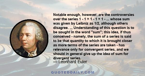 Notable enough, however, are the controversies over the series 1 - 1 + 1 - 1 + 1 - ... whose sum was given by Leibniz as 1/2, although others disagree. ... Understanding of this question is to be sought in the word sum; 