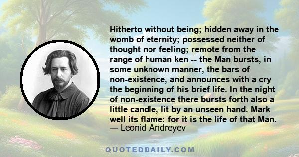 Hitherto without being; hidden away in the womb of eternity; possessed neither of thought nor feeling; remote from the range of human ken -- the Man bursts, in some unknown manner, the bars of non-existence, and