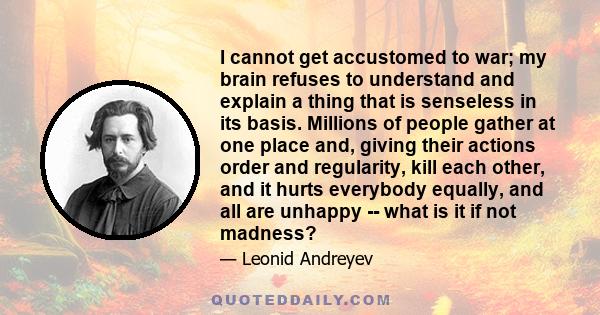 I cannot get accustomed to war; my brain refuses to understand and explain a thing that is senseless in its basis. Millions of people gather at one place and, giving their actions order and regularity, kill each other,