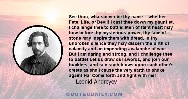 See thou, whatsoever be thy name -- whether Fate, Life, or Devil! I cast thee down my gauntlet, I challenge thee to battle! Men of faint heart may bow before thy mysterious power, thy face of stone may inspire them with 