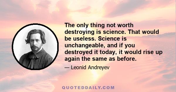 The only thing not worth destroying is science. That would be useless. Science is unchangeable, and if you destroyed it today, it would rise up again the same as before.