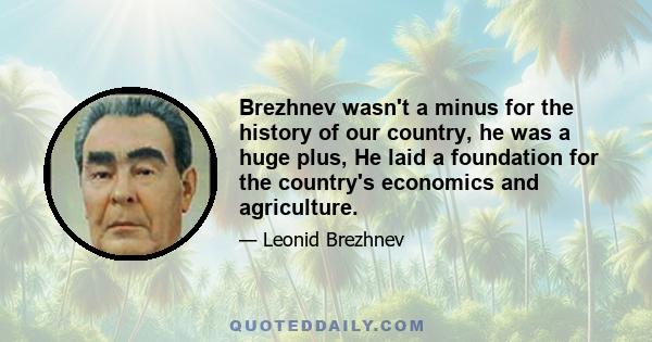 Brezhnev wasn't a minus for the history of our country, he was a huge plus, He laid a foundation for the country's economics and agriculture.