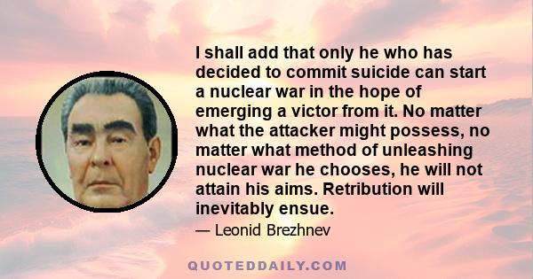 I shall add that only he who has decided to commit suicide can start a nuclear war in the hope of emerging a victor from it. No matter what the attacker might possess, no matter what method of unleashing nuclear war he