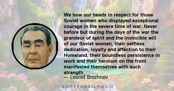 We bow our heads in respect for those Soviet women who displayed exceptional courage in the severe time of war. Never before but during the days of the war the grandeur of spirit and the invincible will of our Soviet