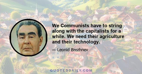 We Communists have to string along with the capitalists for a while. We need their agriculture and their technology.