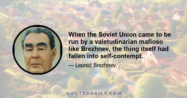 When the Soviet Union came to be run by a valetudinarian mafioso like Brezhnev, the thing itself had fallen into self-contempt.