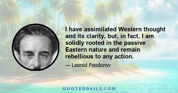 I have assimilated Western thought and its clarity, but, in fact, I am solidly rooted in the passive Eastern nature and remain rebellious to any action.